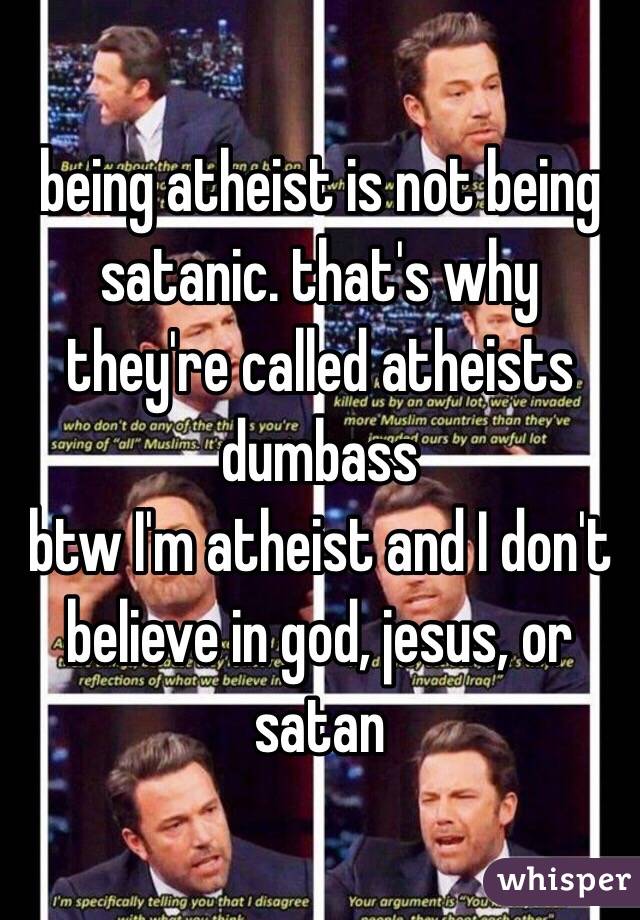 being atheist is not being satanic. that's why they're called atheists dumbass 
btw I'm atheist and I don't believe in god, jesus, or satan 