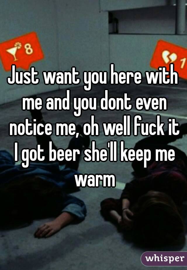 Just want you here with me and you dont even notice me, oh well fuck it I got beer she'll keep me warm