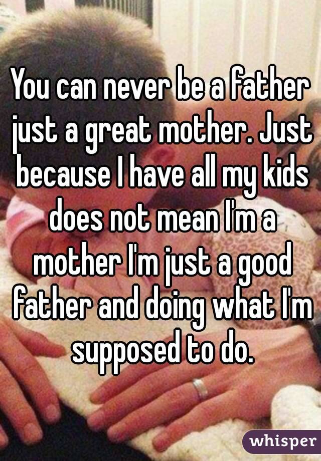 You can never be a father just a great mother. Just because I have all my kids does not mean I'm a mother I'm just a good father and doing what I'm supposed to do.