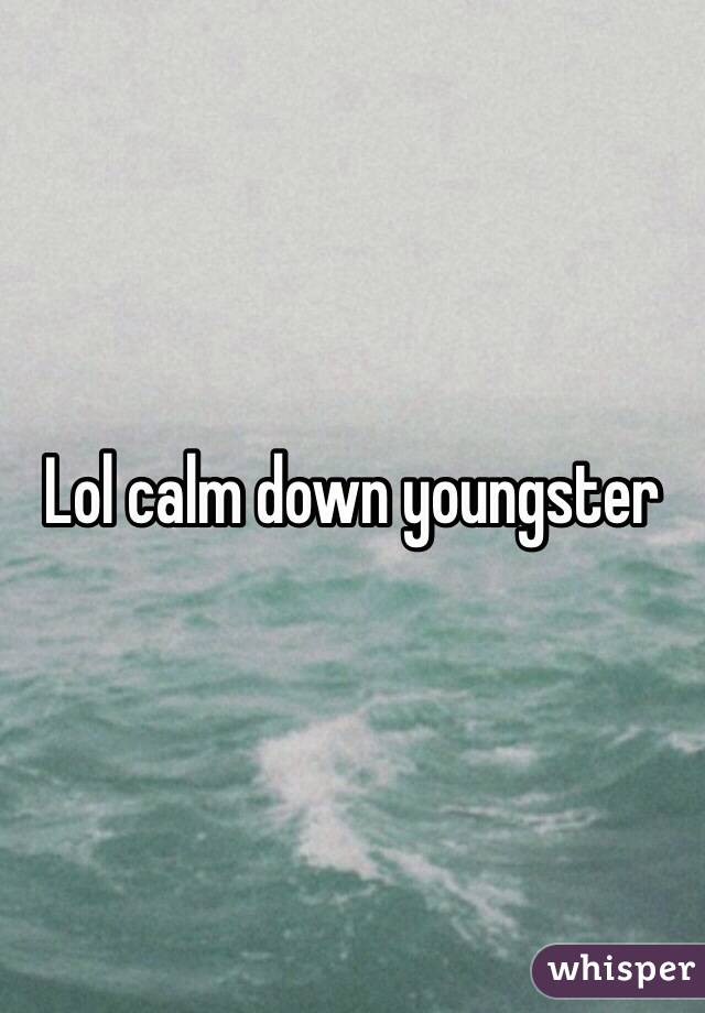 Lol calm down youngster 