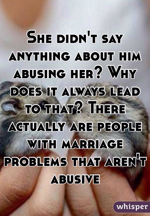 She didn't say anything about him abusing her? Why does it always lead to that? There actually are people with marriage problems that aren't abusive