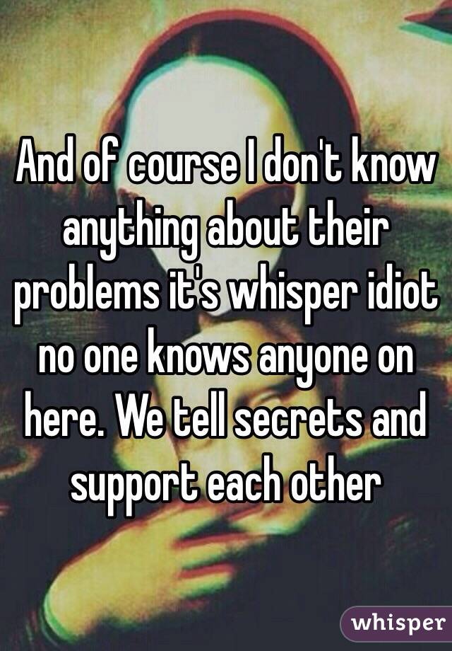 And of course I don't know anything about their problems it's whisper idiot no one knows anyone on here. We tell secrets and support each other 