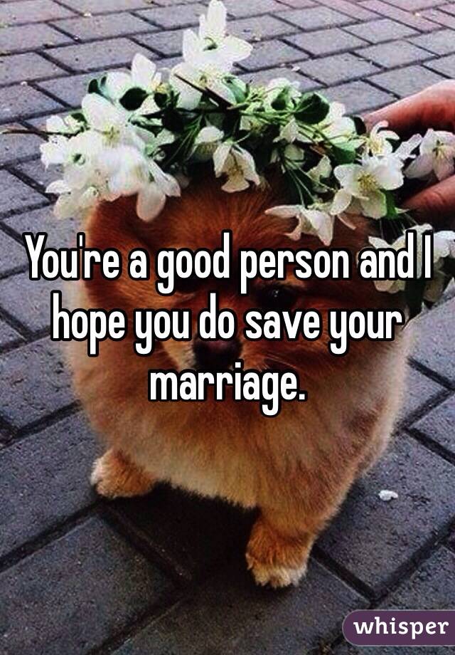 You're a good person and I hope you do save your marriage. 