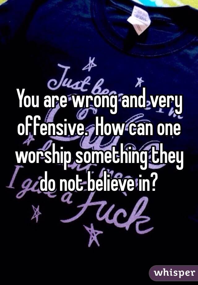 You are wrong and very offensive.  How can one worship something they do not believe in?