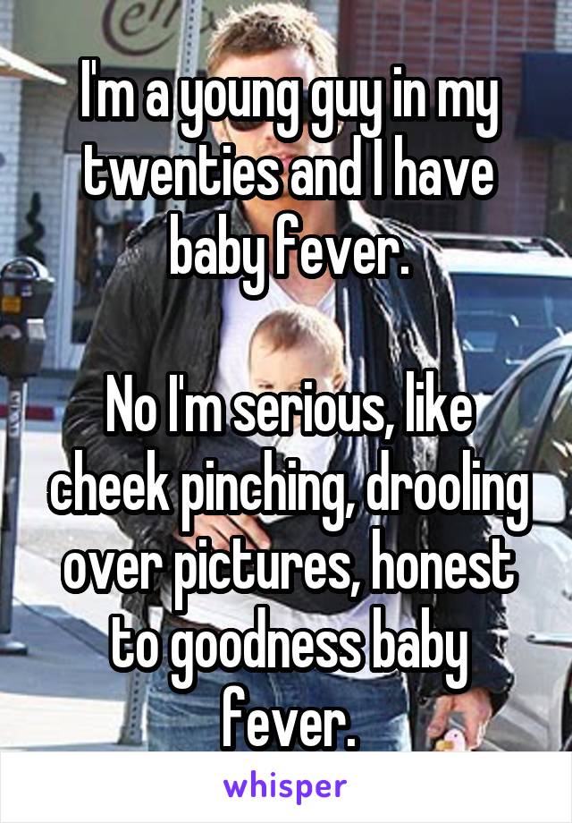 I'm a young guy in my twenties and I have baby fever.

No I'm serious, like cheek pinching, drooling over pictures, honest to goodness baby fever.