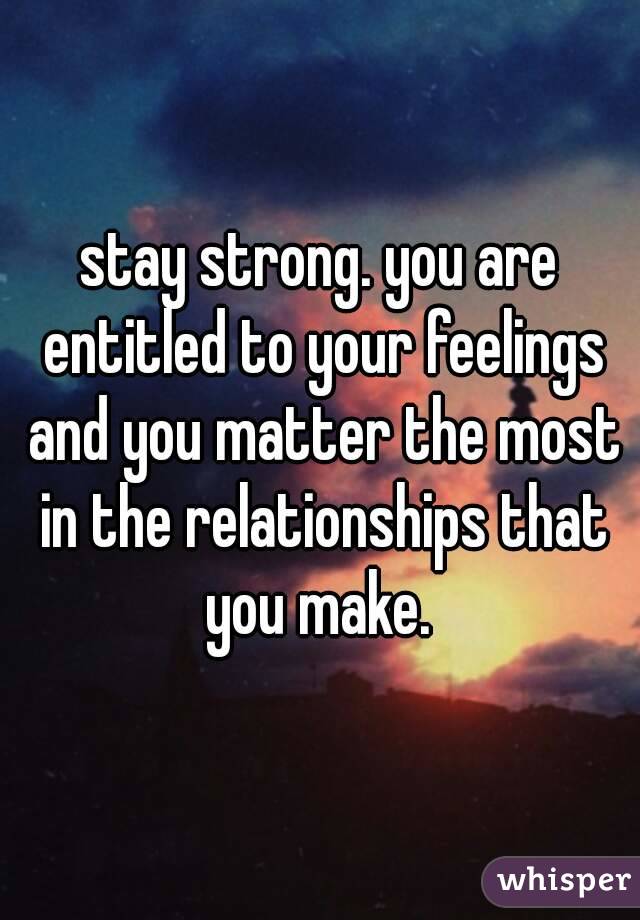 stay strong. you are entitled to your feelings and you matter the most in the relationships that you make. 