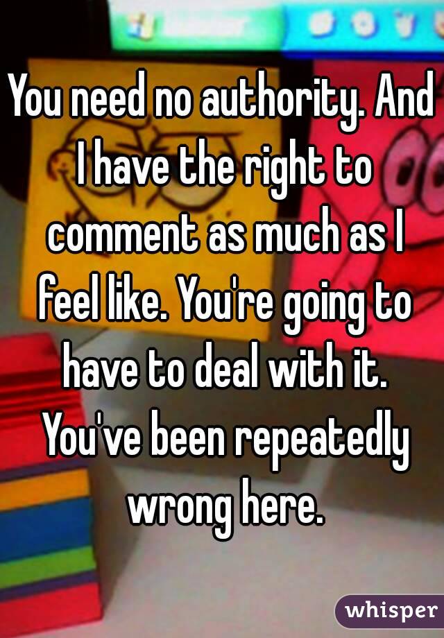 You need no authority. And I have the right to comment as much as I feel like. You're going to have to deal with it. You've been repeatedly wrong here.