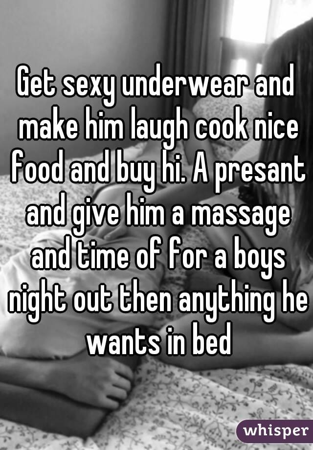 Get sexy underwear and make him laugh cook nice food and buy hi. A presant and give him a massage and time of for a boys night out then anything he wants in bed