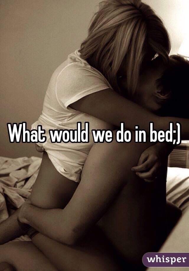 What would we do in bed;)