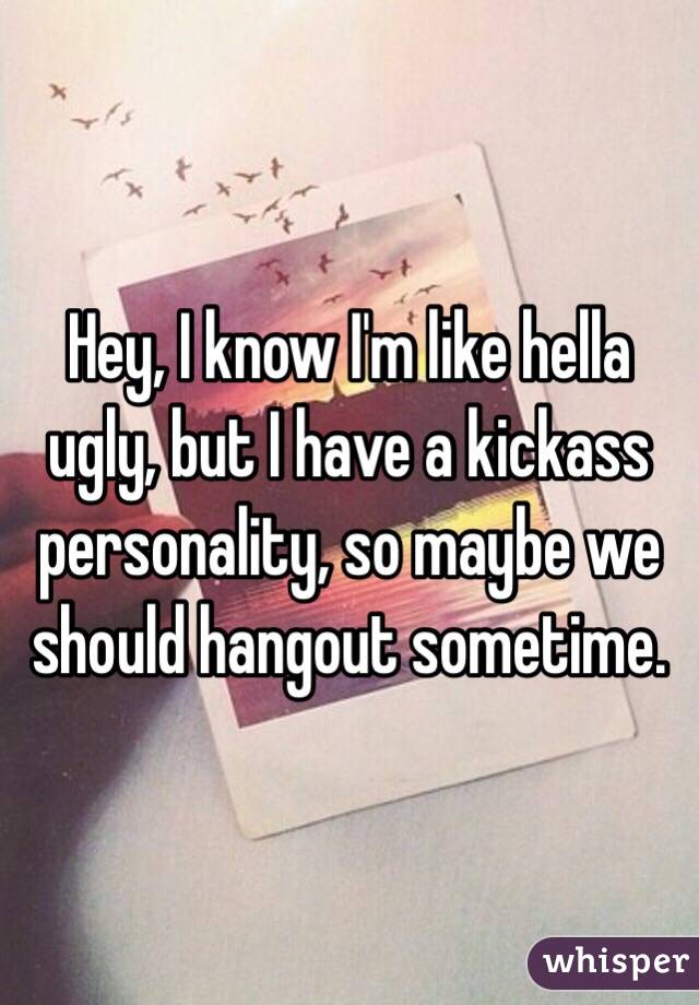 Hey, I know I'm like hella ugly, but I have a kickass personality, so maybe we should hangout sometime. 