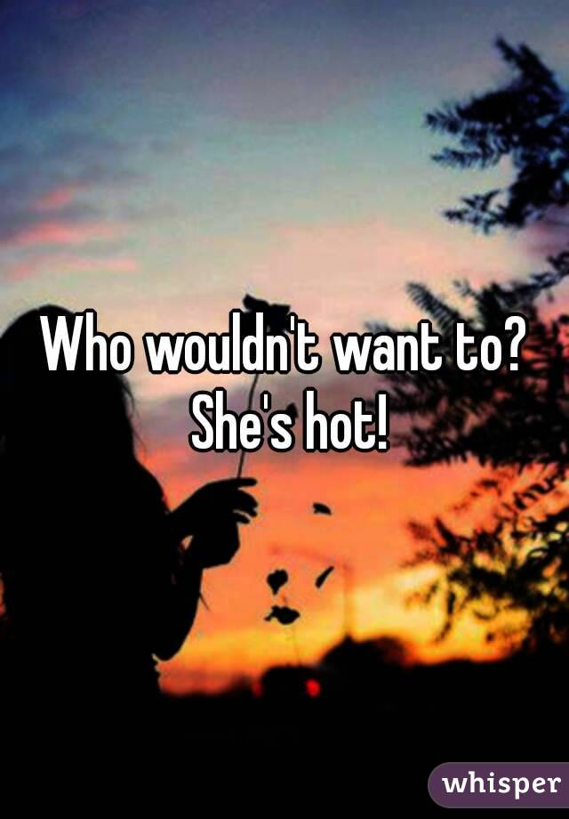 Who wouldn't want to? She's hot!