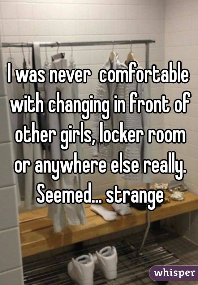 I was never  comfortable with changing in front of other girls, locker room or anywhere else really. Seemed... strange