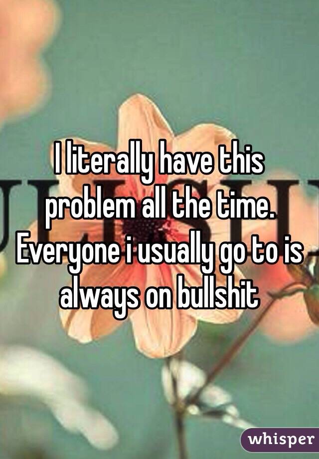 I literally have this problem all the time. Everyone i usually go to is always on bullshit