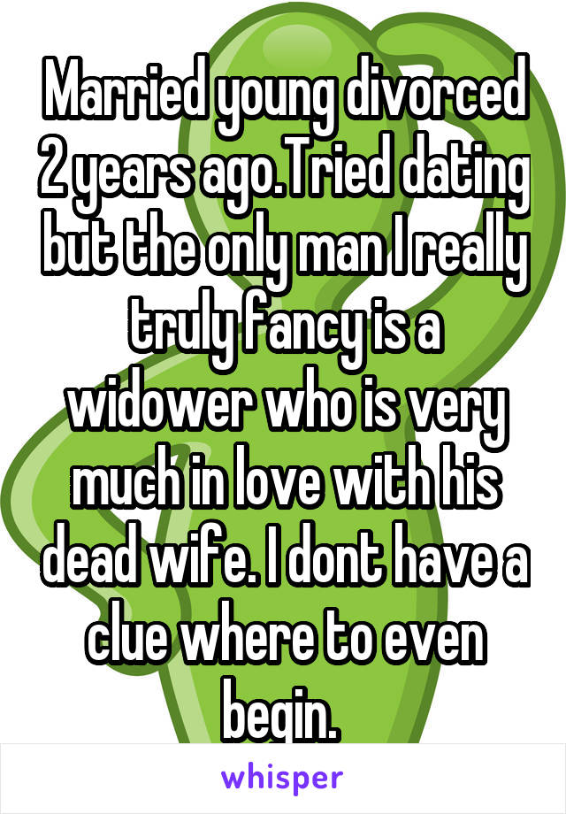 Married young divorced 2 years ago.Tried dating but the only man I really truly fancy is a widower who is very much in love with his dead wife. I dont have a clue where to even begin. 