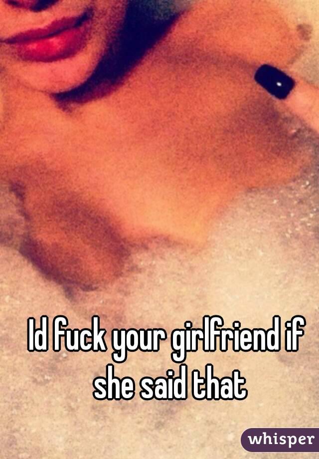 Id fuck your girlfriend if she said that