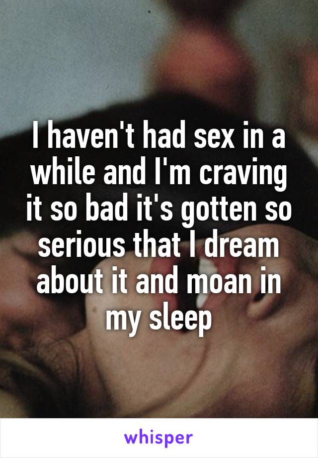I haven't had sex in a while and I'm craving it so bad it's gotten so serious that I dream about it and moan in my sleep