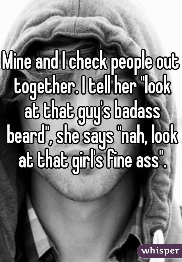 Mine and I check people out together. I tell her "look at that guy's badass beard", she says "nah, look at that girl's fine ass".