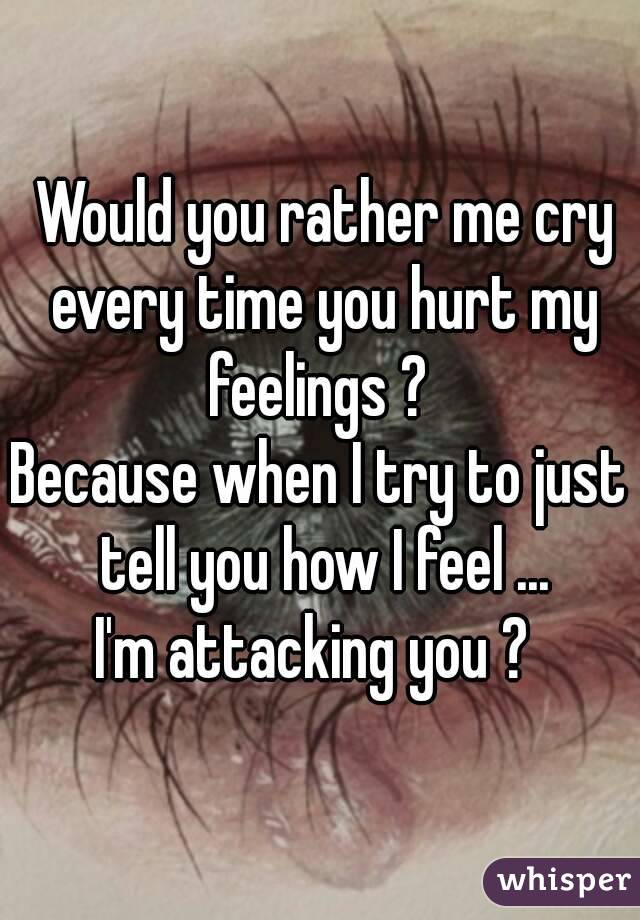  Would you rather me cry every time you hurt my feelings ? 
Because when I try to just tell you how I feel ...
I'm attacking you ? 