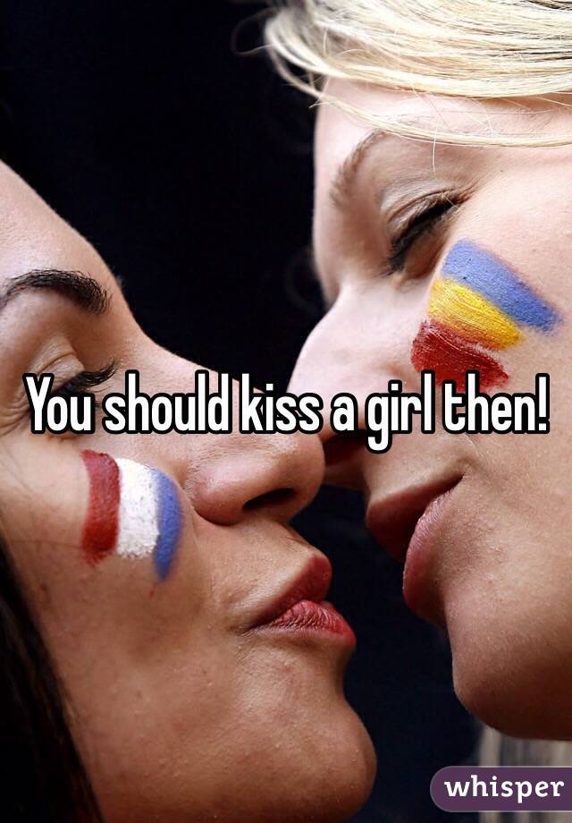 You should kiss a girl then!