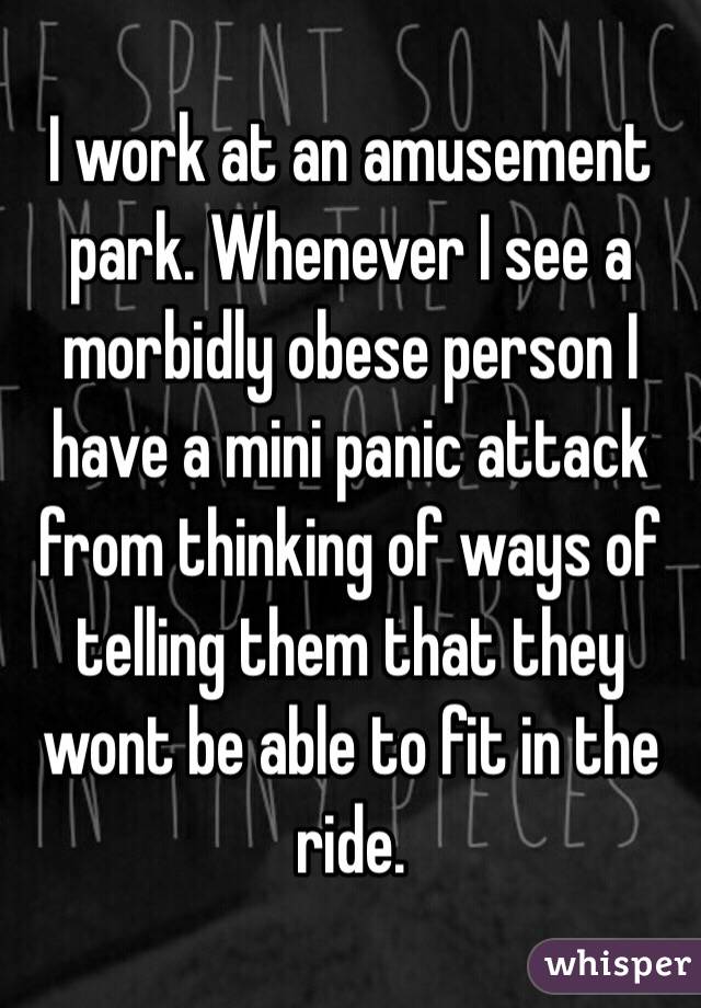 I work at an amusement park. Whenever I see a morbidly obese person I have a mini panic attack from thinking of ways of telling them that they wont be able to fit in the ride. 