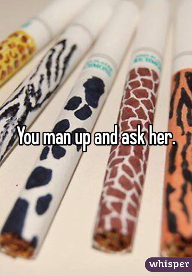 You man up and ask her. 