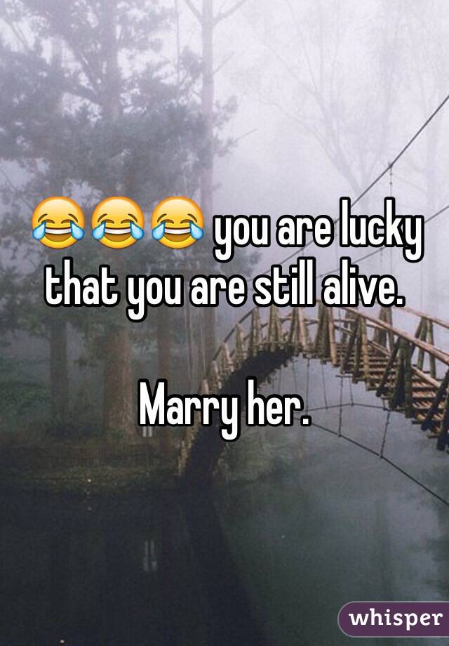 😂😂😂 you are lucky that you are still alive.

Marry her.