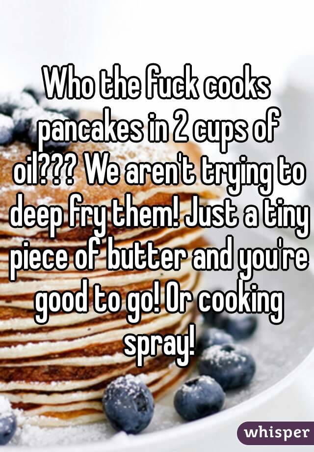 Who the fuck cooks pancakes in 2 cups of oil??? We aren't trying to deep fry them! Just a tiny piece of butter and you're good to go! Or cooking spray!