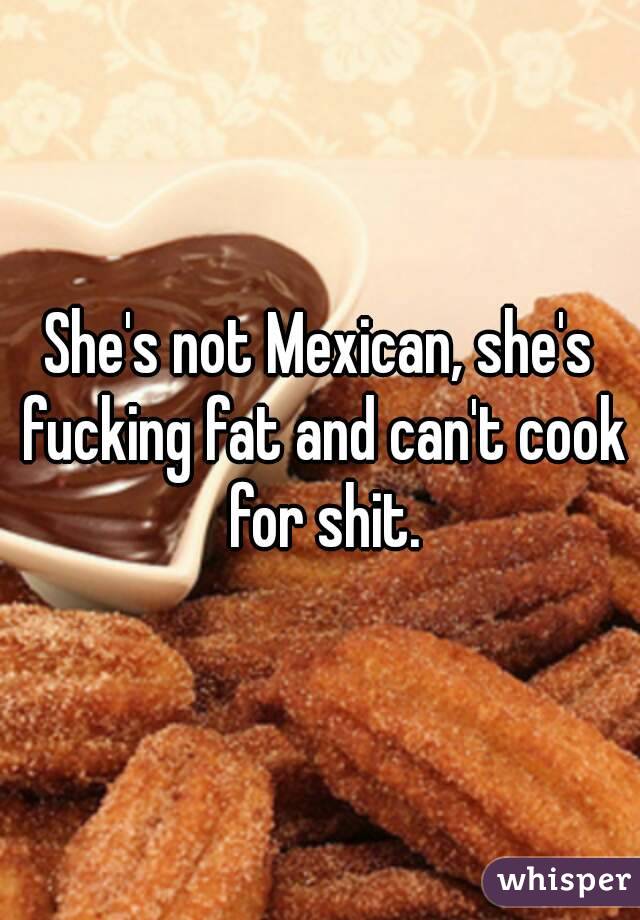 She's not Mexican, she's fucking fat and can't cook for shit.