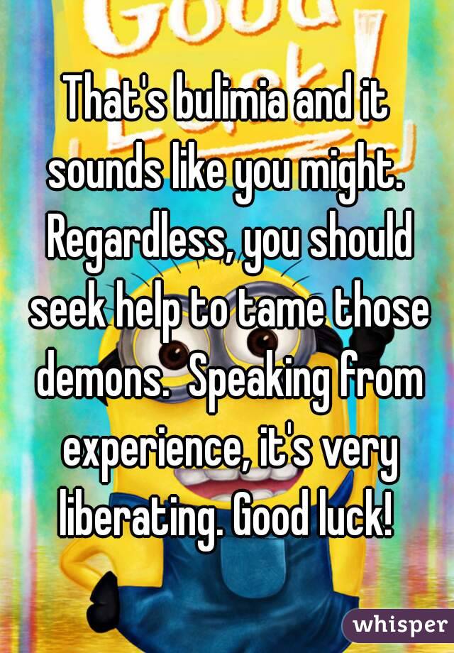 That's bulimia and it sounds like you might.  Regardless, you should seek help to tame those demons.  Speaking from experience, it's very liberating. Good luck! 