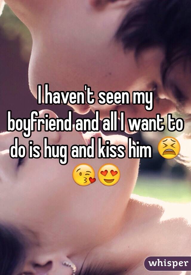I haven't seen my boyfriend and all I want to do is hug and kiss him 😫😘😍