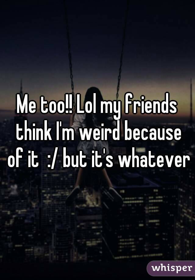 Me too!! Lol my friends think I'm weird because of it  :/ but it's whatever