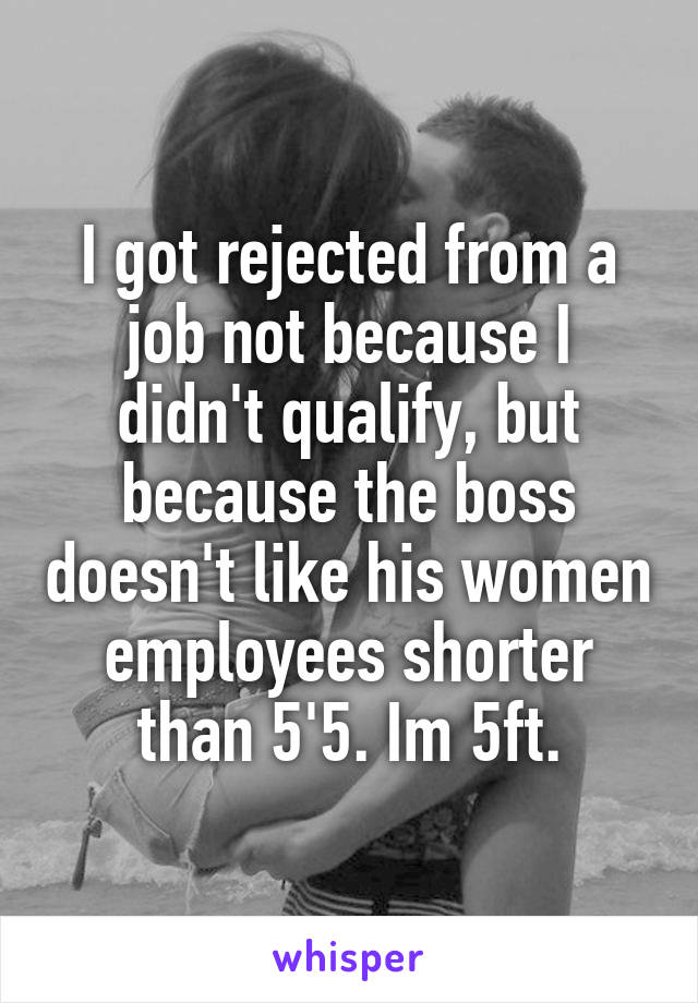 I got rejected from a job not because I didn't qualify, but because the boss doesn't like his women employees shorter than 5'5. Im 5ft.