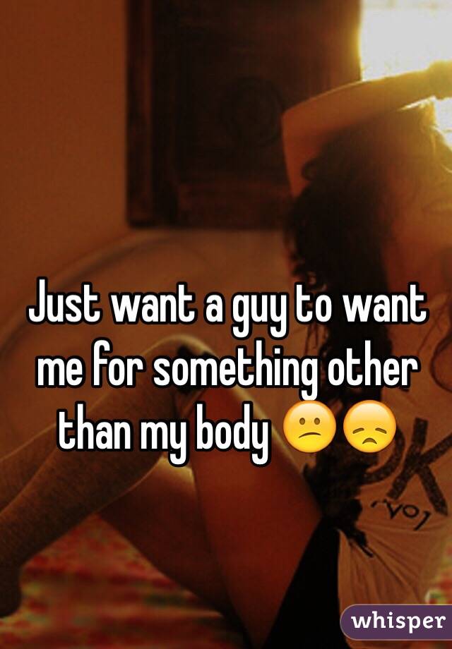Just want a guy to want me for something other than my body 😕😞