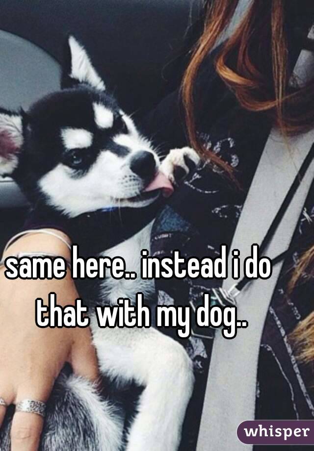 same here.. instead i do that with my dog..