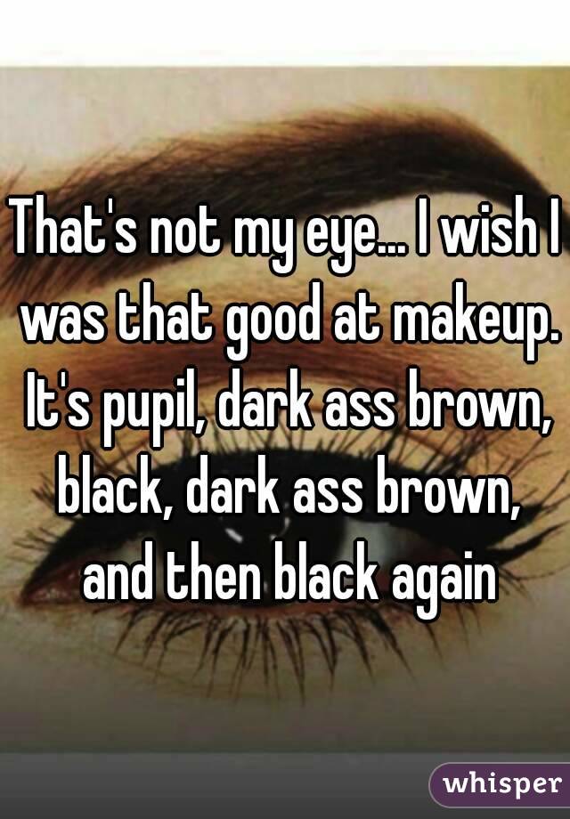 That's not my eye... I wish I was that good at makeup. It's pupil, dark ass brown, black, dark ass brown, and then black again