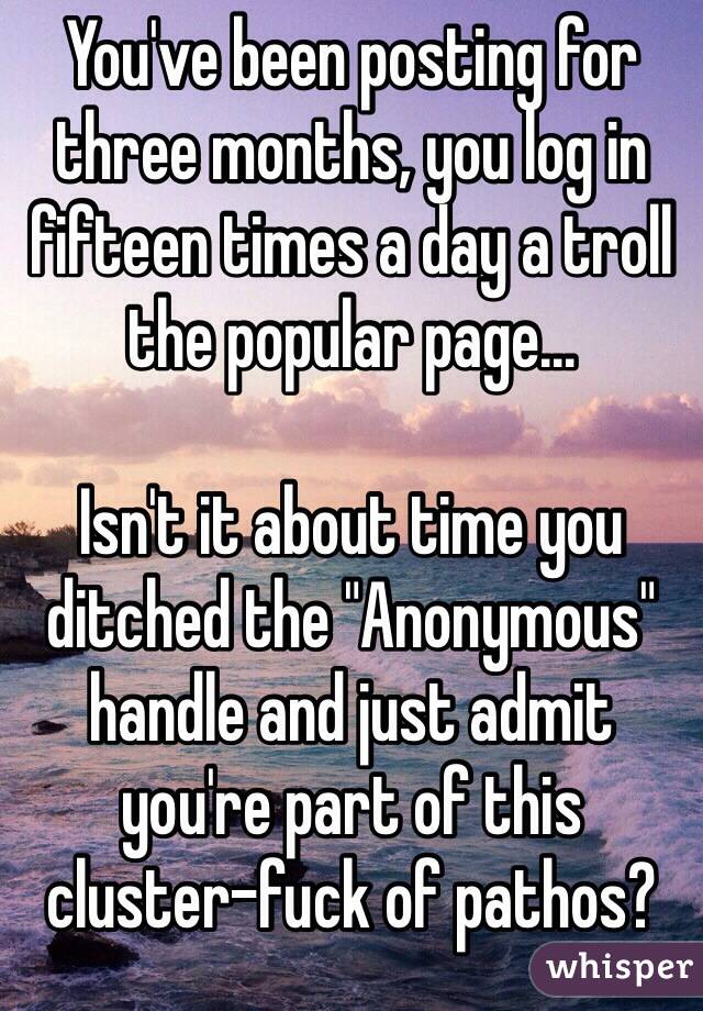 You've been posting for three months, you log in fifteen times a day a troll the popular page...

Isn't it about time you ditched the "Anonymous" handle and just admit you're part of this cluster-fuck of pathos?