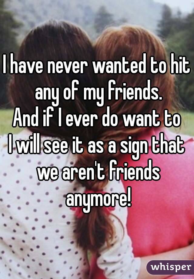 I have never wanted to hit any of my friends.
And if I ever do want to
I will see it as a sign that we aren't friends anymore!