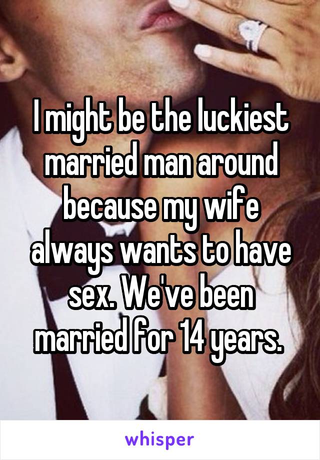 I might be the luckiest married man around because my wife always wants to have sex. We've been married for 14 years. 