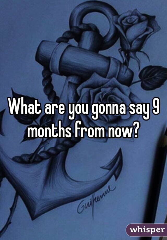 What are you gonna say 9 months from now?