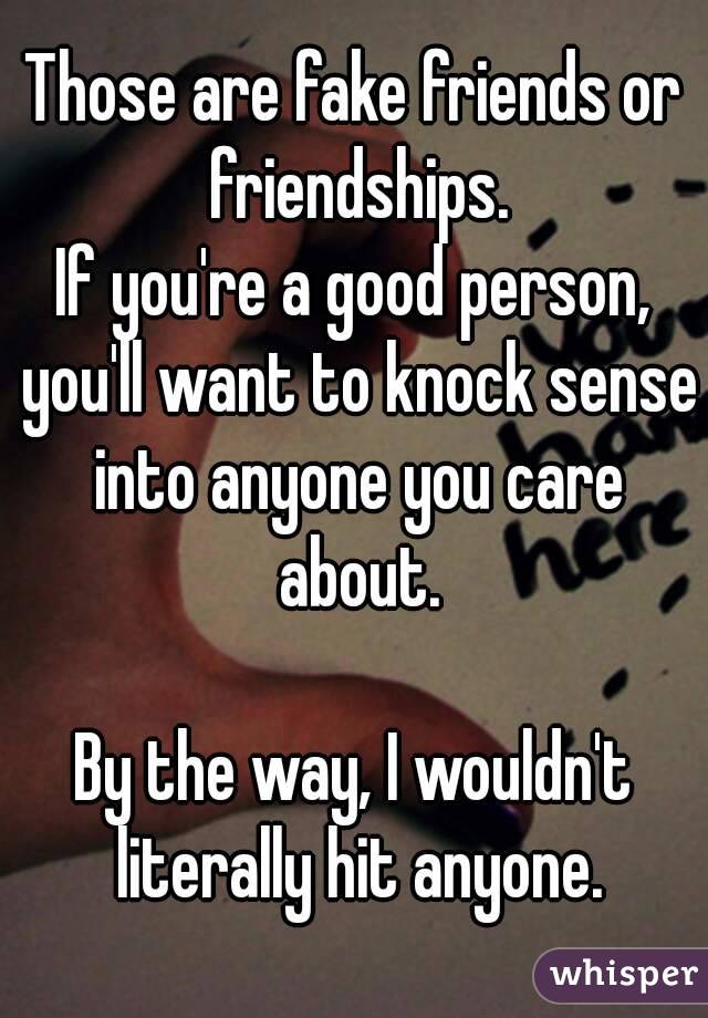 Those are fake friends or friendships.
If you're a good person, you'll want to knock sense into anyone you care about.

By the way, I wouldn't literally hit anyone.