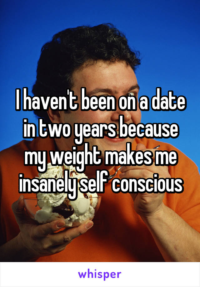 I haven't been on a date in two years because my weight makes me insanely self conscious