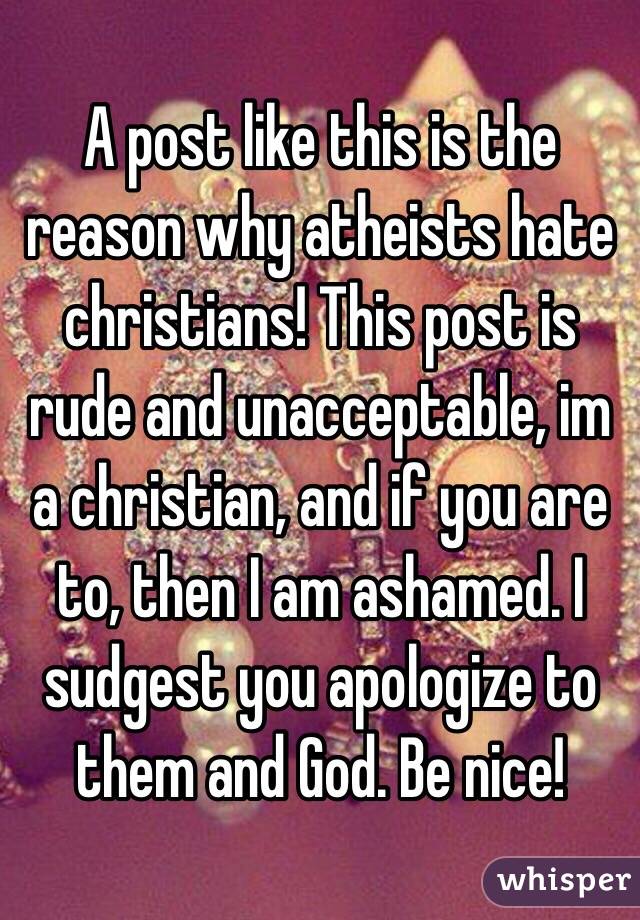 A post like this is the reason why atheists hate christians! This post is rude and unacceptable, im a christian, and if you are to, then I am ashamed. I sudgest you apologize to them and God. Be nice!