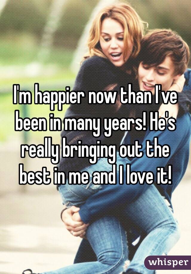 I'm happier now than I've been in many years! He's really bringing out the best in me and I love it!