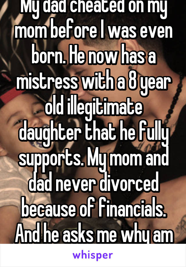 My dad cheated on my mom before I was even born. He now has a mistress with a 8 year old illegitimate daughter that he fully supports. My mom and dad never divorced because of financials. And he asks me why am I so rude to him?