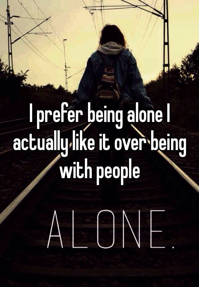 I prefer being alone I actually like it over being with people