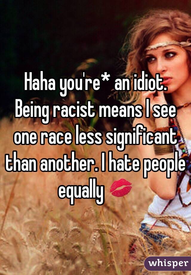 Haha you're* an idiot.
Being racist means I see one race less significant than another. I hate people equally 💋