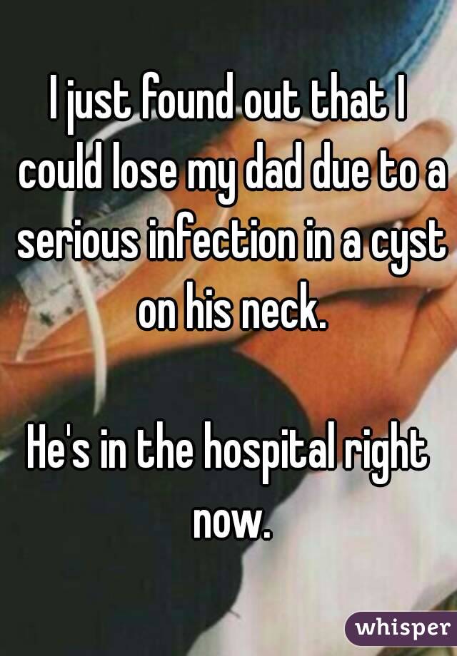 I just found out that I could lose my dad due to a serious infection in a cyst on his neck.

He's in the hospital right now.