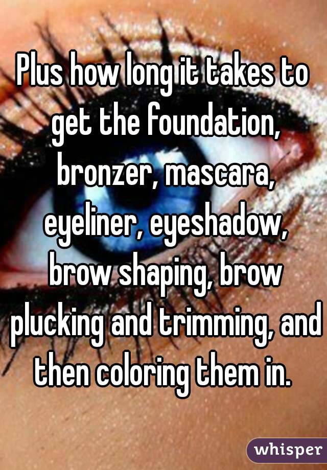 Plus how long it takes to get the foundation, bronzer, mascara, eyeliner, eyeshadow, brow shaping, brow plucking and trimming, and then coloring them in. 