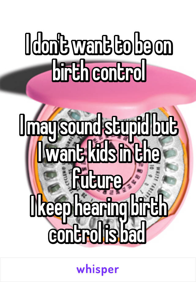 I don't want to be on birth control

I may sound stupid but I want kids in the future 
I keep hearing birth control is bad 