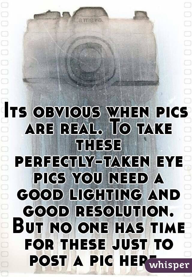 Its obvious when pics are real. To take these perfectly-taken eye pics you need a good lighting and good resolution. But no one has time for these just to post a pic here. 